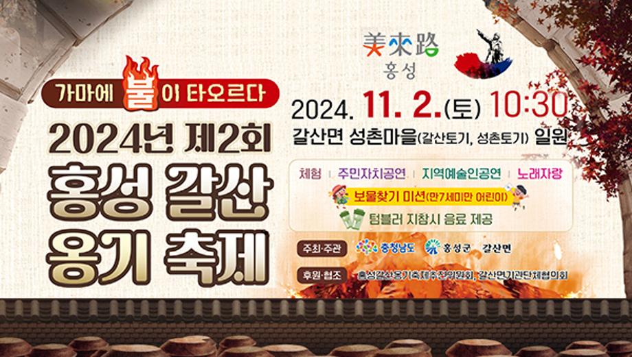 가마에 불이 타오르다 
2024년 제2회 홍성 갈산 옹기축제
2024. 11. 2.(토) 10:30
2024년 제2회 갈산면 성촌마을(갈산토기, 성촌토기) 일원
체험 주민자치공연 지역예술인공연|노래자랑 보물찾기 미션(만7세미만 어린이) 텀블러 지참시 음료 제공
주최·주관 충청남도 홍성군 갈산면
후원·협조 심각한옹기축제주선의원회, 갈산면기관단체협의회