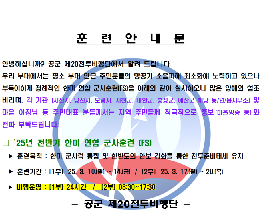 25년 전반기 한미 연합 군사훈련(FS)

훈련목적 : 한미 군사력 통합 및 한반도의 안보 강화를 통한 전투준비태세 유지
훈련기간 : [1부] 25. 3. 10.(월) ~ 14.(금) / [2부] 25. 3. 17.(월) ~ 20.(목)
비행운영 : [1부] 24시간 / [2부] 08:30 ~ 17:30